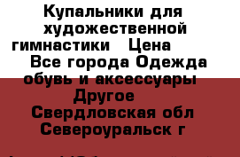 Купальники для  художественной гимнастики › Цена ­ 8 500 - Все города Одежда, обувь и аксессуары » Другое   . Свердловская обл.,Североуральск г.